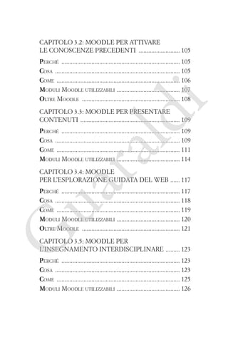 Capitolo 3.2: Moodle per attivare
le conoscenze precedenti �������������������������� 105

i

Perché ��������������������������������������������������������������������������� 105
Cosa ������������������������������������������������������������������������������� 105
Come ������������������������������������������������������������������������������ 106
�
Moduli Moodle utilizzabili  ��������������������������������������� 107
Oltre Moodle �������������������������������������������������������������� 108

ld

Capitolo 3.3: Moodle per presentare
contenuti ��������������������������������������������������������������� 109

ua
ra

Perché ��������������������������������������������������������������������������� 109
Cosa ������������������������������������������������������������������������������� 109
Come ������������������������������������������������������������������������������ 111
�
Moduli Moodle utilizzabili  ��������������������������������������� 114
Capitolo 3.4: Moodle
per l’esplorazione guidata del web ������ 117

G

Perché ��������������������������������������������������������������������������� 117
Cosa ������������������������������������������������������������������������������� 118
Come ������������������������������������������������������������������������������ 119
�
Moduli Moodle utilizzabili  ��������������������������������������� 120
Oltre Moodle �������������������������������������������������������������� 121
Capitolo 3.5: Moodle per
l’insegnamento interdisciplinare ��������� 123

Perché ��������������������������������������������������������������������������� 123
Cosa ������������������������������������������������������������������������������� 123
Come ������������������������������������������������������������������������������ 125
�
Moduli Moodle utilizzabili  ��������������������������������������� 126

 