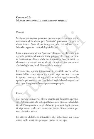 Capitolo 2.2:
Moodle come portale interattivo di materia

Perché

ld

i

Scelte organizzative possono portare a preferire una organizzazione della classe per “materia” piuttosto che per la
classe intera. Solo alcuni insegnanti che intendono usare
Moodle; approcci metodologici diversi …

ua
ra

Con la creazione di un “portale” di materia, oltre alla più
agevole gestione di un ambiente più piccolo, viene facilitata l’attivazione di una didattica interattiva. Interattività tra
docente e studenti, tra studenti e studenti, tra docente e
altri colleghi anche al di fuori della scuola.

Ovviamente, questa interazione è possibile anche all’interno della classe virtuale ma questo aspetto viene trattato
in questo contesto per suggerire un valore aggiunto anche
quando per scelta o per condizioni logistiche ed organizzative ogni insegnante lavora per conto proprio.

G

Cosa

Nel portale di materia, oltre a quanto già descritto a proposito dell’aula virtuale sulla pubblicazione di materiali didattici dell’insegnante e degli elaborati prodotti dagli studenti, si possono realizzare numerose forme di interazione per
una didattica attiva.
Le attività didattiche interattive che sollecitano un ruolo
attivo dello studente, possono essere di tue tipi:

 