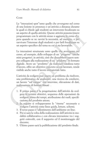 Usare Moodle. Manuale di didattica

81

Come

ld

i

Le “interazioni spot”sono quelle che avvengono nel corso
di una lezione in presenza o un’attività a distanza durante
le quali si chiede agli studenti un intervento focalizzato su
un aspetto di quella attività. Queste attività possono essere
programmate con le attività stesse o aggiunte in corso d’opera quando se ne ravvisi la necessità, ad esempio, o per
ravvivare l’interesse degli studenti o per farli focalizzare su
un aspetto specifico del tema su cui si sta lavorando.

ua
ra

Le interazioni strutturate sono quelle che avvengono nel
corso, ad esempio, dello sviluppo di un “progetto” (anche
mini-progetto), in attività, cioè che dovrebbero essere sempre collegate alla realizzazione di un “prodotto” in formato
digitale. Avere un “prodotto” da realizzare catalizza tutto
il lavoro, offre un obiettivo concreto su cui lavorare, rende
visibile anche tutto il lavoro immateriale fatto.
L’attività da svolgere può essere un problema da risolvere,
una problematica da analizzare, una ricerca da condurre,
un lavoro “sul campo” con interviste, rilevazione di dati,
realizzazione di formati filmati ….

G

1. 	Il primo passo è la progettazione dell’attività da svolgere in termini obiettivi, sequenza delle operazioni da
svolgere, stima dei tempi, attribuzione dei ruoli, specificazione del prodotto atteso;
2. 	 seguito si svilupperanno le “risorse” necessarie a
In
svolgere l’attività come linee guida, letture, schemi;
3. 	Il terzo passo è l’allestimento dell’ambiente on-line;
4. 	Poi si sarà la volta della realizzazione dell’attività in modalità collaborativa e con elevata interazione tra i soggetti coinvolti, con il supporto ed il monitoraggio del
docente;
5. 	Ultimo passo sarà la pubblicazione del prodotto finale.

 