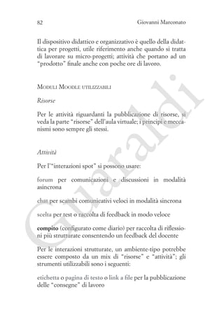 Giovanni Marconato

82

Il dispositivo didattico e organizzativo è quello della didattica per progetti, utile riferimento anche quando si tratta
di lavorare su micro-progetti; attività che portano ad un
“prodotto” finale anche con poche ore di lavoro.

Risorse

i

Moduli Moodle utilizzabili

ua
ra

ld

Per le attività riguardanti la pubblicazione di risorse, si
veda la parte “risorse” dell’aula virtuale; i principi e meccanismi sono sempre gli stessi.

Attività

Per l’“interazioni spot” si possono usare:

forum per comunicazioni e discussioni in modalità
asincrona
chat per scambi comunicativi veloci in modalità sincrona
scelta per test o raccolta di feedback in modo veloce

G

compito (configurato come diario) per raccolta di riflessioni più strutturate consentendo un feedback del docente
Per le interazioni strutturate, un ambiente-tipo potrebbe
essere composto da un mix di “risorse” e “attività”; gli
strumenti utilizzabili sono i seguenti:
etichetta o pagina di testo o link a file per la pubblicazione
delle “consegne” di lavoro

 