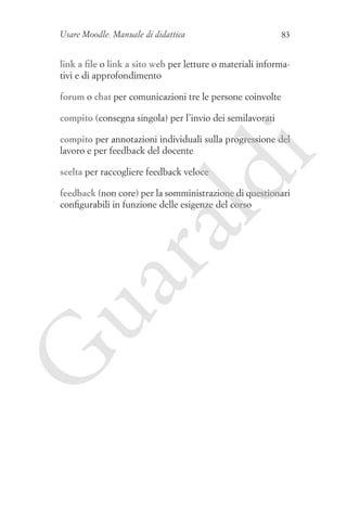 Usare Moodle. Manuale di didattica

83

link a file o link a sito web per letture o materiali informativi e di approfondimento
forum o chat per comunicazioni tre le persone coinvolte
compito (consegna singola) per l’invio dei semilavorati

i

compito per annotazioni individuali sulla progressione del
lavoro e per feedback del docente

ld

scelta per raccogliere feedback veloce

G

ua
ra

feedback (non core) per la somministrazione di questionari
configurabili in funzione delle esigenze del corso

 