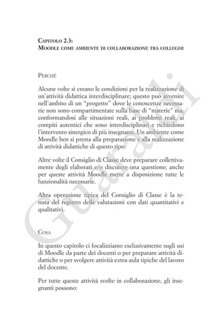 Capitolo 2.3:
Moodle come ambiente di collaborazione tra colleghi

Perché

ua
ra

ld

i

Alcune volte si creano le condizioni per la realizzazione di
un’attività didattica interdisciplinare; questo può avvenire
nell’ambito di un “progetto” dove le conoscenze necessarie non sono compartimentate sulla base di “materie” ma,
conformandosi alle situazioni reali, ai problemi reali, ai
compiti autentici che sono interdisciplinari e richiedono
l’intervento sinergico di più insegnanti. Un ambiente come
Moodle ben si presta alla preparazione e alla realizzazione
di attività didattiche di questo tipo.
Altre volte il Consiglio di Classe deve preparare collettivamente degli elaborati e/o discutere una questione; anche
per queste attività Moodle mette a disposizione tutte le
funzionalità necessarie.

G

Altra operazione tipica del Consiglio di Classe è la tenuta del registro delle valutazioni con dati quantitativi e
qualitativi.

Cosa

In questo capitolo ci focalizziamo esclusivamente sugli usi
di Moodle da parte dei docenti o per preparare attività didattiche o per svolgere attività extra-aula tipiche del lavoro
del docente.
Per tutte queste attività svolte in collaborazione, gli insegnanti possono:

 