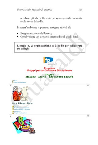 Usare Moodle. Manuale di didattica

87

una base più che sufficiente per operare anche in modo
evoluto con Moodle.
In quest’ambiente si possono svolgere attività di:

i

•	 Programmazione del lavoro;
•	 Condivisione dei prodotti intermedi e di quelli finali.

G

ua
ra

ld

Esempio n. 2: organizzazione di Moodle per collaborare
tra colleghi

 
