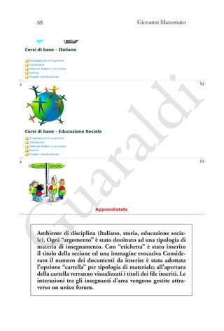 Giovanni Marconato

G

ua
ra

ld

i

88

Ambiente di disciplina (Italiano, storia, educazione sociale). Ogni “argomento” è stato destinato ad una tipologia di
materia di insegnamento. Con “etichetta” è stato inserito
il titolo della sezione ed una immagine evocativa Considerato il numero dei documenti da inserire è stata adottata
l’opzione “cartella” per tipologia di materiale; all’apertura
della cartella verranno visualizzati i titoli dei file inseriti. Le
interazioni tra gli insegnanti d’area vengono gestite attraverso un unico forum.

 