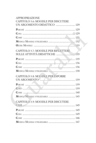 Appropriazione
Capitolo 3.6: Moodle per discutere
un argomento didattico ����������������������������� 129

ld

i

Perché ��������������������������������������������������������������������������� 129
Cosa ������������������������������������������������������������������������������� 129
Come ������������������������������������������������������������������������������ 131
�
Moduli Moodle utilizzabili  ��������������������������������������� 132
Oltre Moodle �������������������������������������������������������������� 133
Capitolo 3.7: Moodle per riflettere
sulle attività didattiche ���������������������������� 135

ua
ra

Perché ��������������������������������������������������������������������������� 135
Cosa ������������������������������������������������������������������������������� 136
Come ������������������������������������������������������������������������������ 136
�
Moduli Moodle utilizzabili  ��������������������������������������� 138
Capitolo 3.8: Moodle per esporre
un argomento ����������������������������������������������������� 139

G

Perché ��������������������������������������������������������������������������� 139
Cosa ������������������������������������������������������������������������������� 139
Come ������������������������������������������������������������������������������ 140
�
Moduli Moodle utilizzabili  ��������������������������������������� 143
Capitolo 3.9: Moodle per discutere
casi ������������������������������������������������������������������������������ 145

Perché ��������������������������������������������������������������������������� 145
Cosa ������������������������������������������������������������������������������� 145
Come ������������������������������������������������������������������������������ 146
�
Moduli Moodle utilizzabili  ��������������������������������������� 147

 