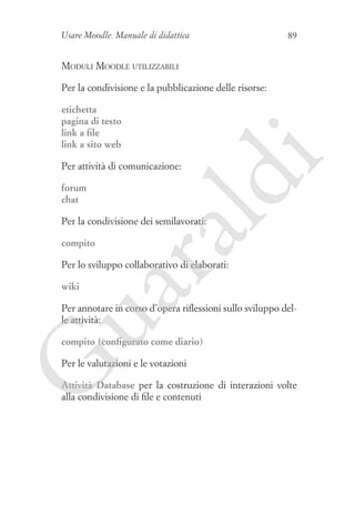 Usare Moodle. Manuale di didattica

89

Moduli Moodle utilizzabili
Per la condivisione e la pubblicazione delle risorse:

forum
chat

ld

Per attività di comunicazione:

i

etichetta
pagina di testo
link a file
link a sito web

ua
ra

Per la condivisione dei semilavorati:
compito

Per lo sviluppo collaborativo di elaborati:
wiki

Per annotare in corso d’opera riflessioni sullo sviluppo delle attività:

G

compito (configurato come diario)
Per le valutazioni e le votazioni

Attività Database per la costruzione di interazioni volte
alla condivisione di file e contenuti

 
