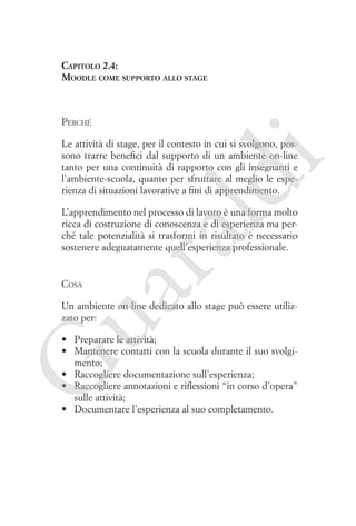 Capitolo 2.4:
Moodle come supporto allo stage

Perché

ld

i

Le attività di stage, per il contesto in cui si svolgono, possono trarre benefici dal supporto di un ambiente on-line
tanto per una continuità di rapporto con gli insegnanti e
l’ambiente-scuola, quanto per sfruttare al meglio le esperienza di situazioni lavorative a fini di apprendimento.

ua
ra

L’apprendimento nel processo di lavoro è una forma molto
ricca di costruzione di conoscenza e di esperienza ma perché tale potenzialità si trasformi in risultato è necessario
sostenere adeguatamente quell’esperienza professionale.

Cosa

Un ambiente on-line dedicato allo stage può essere utilizzato per:

G

•	 Preparare le attività;
•	 Mantenere contatti con la scuola durante il suo svolgimento;
•	 Raccogliere documentazione sull’esperienza;
•	 Raccogliere annotazioni e riflessioni “in corso d’opera”
sulle attività;
•	 Documentare l’esperienza al suo completamento.

 