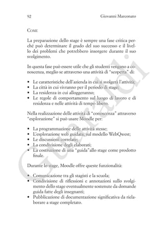 Giovanni Marconato

92

Come
La preparazione dello stage è sempre una fase critica perché può determinare il grado del suo successo e il livello dei problemi che potrebbero insorgere durante il suo
svolgimento.

ld

Le caratteristiche dell’azienda in cui si svolgerà l’attività;
La città in cui vivranno per il periodo di stage;
La residenza in cui alloggeranno;
Le regole di comportamento sul luogo di lavoro e di
residenza e nelle attività di tempo libero.

ua
ra

•	
•	
•	
•	

i

In questa fase può essere utile che gli studenti vengano a conoscenza, meglio se attraverso una attività di “scoperta” di:

Nella realizzazione delle attività di “conoscenza” attraverso
“esplorazione” si può usare Moodle per:

•	
•	
•	
•	
•	

La programmazione delle attività stesse;
L’esplorazione web guidata, sul modello WebQwest;
Le discussioni correlate;
La condivisione degli elaborati;
La costruzione di una “guida”allo stage come prodotto
finale.

G

Durante lo stage, Moodle offre queste funzionalità:
•	 Comunicazione tra gli stagisti e la scuola;
•	 Condivisione di riflessioni e annotazioni sullo svolgimento dello stage eventualmente sostenute da domande
guida fatte degli insegnanti;
•	 Pubblicazione di documentazione significativa da rielaborare a stage completato.

 