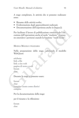 Usare Moodle. Manuale di didattica

93

A stage completato, le attività che si possono realizzare
sono:
•	 Riesame delle attività svolte;
•	 Evidenziazione degli apprendimenti realizzati;
•	 Documentazione dell’esperienza anche in lingua 2;

ld

i

Per facilitare il lavoro di pubblicazione consentendo l’esecuzione dell’operazione anche al ruolo “studente” si possono estendere i permessi usando la funzione “ruolo locale”.

Moduli Moodle utilizzabili

ua
ra

Nella preparazione dello stage, adottando il modello
WebQuest:
etichetta
link a file
link a sito web
pagina di testo e web
forum
chat

Durante lo stage si possono usare:

G

forum
chat
compito (usato come diario)
compito

Per la documentazione dello stage:
per il riesame e la riflessione:
forum
chat

 