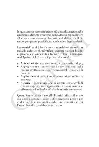 i

In questa terza parte entreremo più dettagliatamente nelle
questioni didattiche e vedremo come Moodle ci può aiutare
ad affrontare numerose problematiche di didattica sollecitando, per quanto possibile, un ruolo attivo degli studenti.

ld

I contesti d’uso di Moodle sono stati suddivisi secondo un
modello didattico che identifica i seguenti processi didattici, processi che vanno visti in forma circolare: l’ultimo passo del primo ciclo è anche il primo del secondo:

ua
ra

•	 Attivazione: si costruisce il senso di quanto si farà dopo;
•	 Appropriazione: s’inseriscono i nuovi contenuti nella
propria struttura cognitiva “mescolandoli” con quelli lì
presenti;
•	 Applicazione: si usano i nuovi contenuti per realizzare
qualcosa;
•	 Riesame e Ristrutturazione: si diventa consapevoli di
cosa si è appreso, lo si rappresenta e si ristrutturano stabilmente e ad un livello più alto le proprie conoscenze.

G

Questo è uno dei tanti modelli didattici utilizzabili e uno
che a noi è sembrato essere sufficientemente pratico per
evidenziare le situazioni didattiche più frequenti e in cui
l’uso di Moodle potrebbe essere d’aiuto.

 