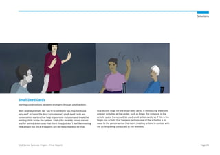 Solutions

Small Deed Cards
Starting conversations between strangers through small actions.
With several prompts like ‘say hi to someone you may not know
very well’ or ‘open the door for someone’, small deed cards are
conversation starters that help to promote inclusion and break the
existing clicks inside the centers. Useful for recently joined seniors
and for settled down ones that think they just don’t feel like meeting
new people but once it happens will be really thankful for that.

USA Senior Services Project - Final Report

As a second stage for the small deed cards, is introducing them into
popular activities at the center, such as Bingo. For instance, in the
activity space there could be used small action cards, so if this is the
bingo size activity that happens perhaps one of the activities is to
wave to the person across the room, creating actions in context with
the activity being conducted at the moment.

Page 25

 