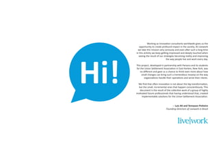 Hi!

Working as innovation consultants worldwide gives us the
opportunity to create profound impact in the society. At Livework
we take this mission very seriously and even after such a long time
in this activity we keep getting impressed and deeply touched when
seeing the result of our strategies becoming reality and improving
the way people live and work every day.
This project, developed in partnership with Parsons and its students
for the Union Settlement Association in East Harlem, New York, was
no different and gave us a chance to think even more about how
small changes can bring such a tremendous revamp on the way
organizations handle their operations and serve their clients.
We find that often innovation is not about the big transformation,
but the small, incremental ones that happen conscientiously. This
document is the result of the collective work of a group of highly
motivated future professionals that having understood that, created
implementable solutions for the Union Settlement Association.
-- Luis Alt and Tennyson Pinheiro
Founding-Directors of Livework in Brazil

 