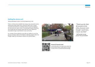 Solutions

Getting the stories out!
Taking advantage of what is real and happening at USA

“Thank you for that
30 seconds of the
video, because even
though I work here,
I never see that”

There is nothing more valuable than strong, real, purposeful stories.
Nothing persuades better than a well told report that is simple,
concrete and emotional. If initiatives that are spread throughout
this document are used in favor of fundraising through storytelling,
then people will see the great value that the Union Settlement
Association brings to East Harlem’s local community.
As a sample of how powerful a story like this might be, one of the
groups recorded a video of the Meals on Wheels program which we
thought might be interesting to influence the official videos ...

- Staff member during
groups’ final presentation

Password Protected Video
Use the QR-Code on the side to see a video shot
by the students while in field research or log-in
to http://vimeo.com/livework/foodforthought.

USA Senior Services Project - Final Report

Page 45

 