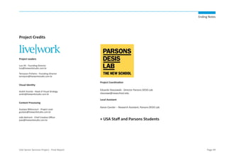 Ending Notes

Project Credits

Project Leaders
Luis Alt - Founding-Director
luis@liveworkstudio.com.br
Tennyson Pinheiro - Founding-Director
tennyson@liveworkstudio.com.br

Visual Identity
André Vicente - Head of Visual Strategy
andre@liveworkstudio.com.br

Content Processing
Gustavo Bittencourt - Project Lead
gustavo@liveworkstudio.com.br
João Belmont - Chief Creative Officer
joao@liveworkstudio.com.br

USA Senior Services Project - Final Report

Project Coordination
Eduardo Staszowski - Director Parsons DESIS Lab
staszowe@newschool.edu
Local Assistant
Aaron Cansler -- Research Assistant, Parsons DESIS Lab

+ USA Staff and Parsons Students

Page 49

 