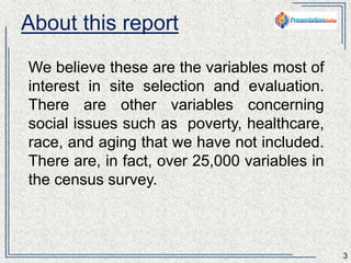 About this report 
We believe these are the variables most of 
interest in site selection and evaluation. There 
are other variables concerning social issues 
such as poverty, healthcare, race, and aging 
that we have not included. There are, in fact, 
over 25,000 variables in the census survey. 
3 
 