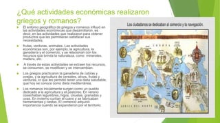 ¿Qué actividades económicas realizaron
griegos y romanos?
 El entorno geográfico de griegos y romanos influyó en
las actividades económicas que desarrollaron, es
decir, en las actividades que realizaron para obtener
productos que les permitieran satisfacer sus
necesidades.
 frutas, verduras, animales, Las actividades
económicas son, por ejemplo, la agricultura, la
ganadería y el comercio; y se relacionan con los
recursos que brinda la naturaleza, como minerales,
madera, etc.
 A través de estas actividades se extraen los recursos,
se consumen, se modifican y se intercambian.
 Los griegos practicaron la ganadería de cabras y
ovejas, y la agricultura de cereales, olivos, frutas y
verduras, lo que les permitió tener una dieta saludable,
que hoy se conoce como dieta mediterránea.
 Los romanos inicialmente surgen como un pueblo
dedicado a la agricultura y el pastoreo. En verano
cosechaban legumbres, higos, ciruelas, granadas y
uvas. En invierno curtían el cuero y se fabricaban
herramientas y cestas. El comercio adquirió
importancia cuando se expandieron por el territorio
 