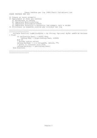 Usare textbox per log [VB6][Santi Caltabiano].txt
USARE TEXTBOX PER LOG

1) Creare un nuovo progetto
2) Aggiungere al form una textbox
   a] Rinominare in txtLog
   b] Impostare Multiline=true
   c] Impostare ScrollBars=3-Both
   d] Impostare forecolor e backcolor (ad esempio nero e verde)
3) Utilizzare la seguente routine per scrivere nel log
--------------------------------------------------------------------------------
--------------------
    Private Function logWrite(ByVal v As String, Optional ByVal addCR As Boolean
= True)
        If Len(txtLog.Text) > 64000 Then
            txtLog.Text = Right(txtLog.Text, 63000)
        End If
        ' Accoda codice return
        txtLog.SelText = v & IIf(addCR, vbCrLf, "")
        ' porta il curosore alla fine
        txtLog.SelStart = Len(txtLog.Text)
    End Function
--------------------------------------------------------------------------------
--------------------




                                    Pagina 1
 