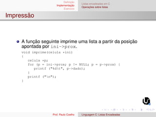 Definição
Implementação
Exercı́cio
Listas encadeadas em C
Operações sobre listas
Impressão
A função seguinte imprime uma lista a partir da posição
apontada por ini->prox.
void imprime(celula *ini)
{
celula *p;
for (p = ini->prox; p != NULL; p = p->prox) {
printf ("%dt", p->dado);
}
printf ("n");
}
Prof. Paulo Coelho Linguagem C: Listas Encadeadas
 