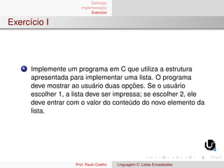 Definição
Implementação
Exercı́cio
Exercı́cio I
1 Implemente um programa em C que utiliza a estrutura
apresentada para implementar uma lista. O programa
deve mostrar ao usuário duas opções. Se o usuário
escolher 1, a lista deve ser impressa; se escolher 2, ele
deve entrar com o valor do conteúdo do novo elemento da
lista.
Prof. Paulo Coelho Linguagem C: Listas Encadeadas
 