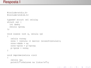 Resposta I
#include<stdio.h>
#include<stdlib.h>
typedef struct cel celula;
struct cel {
int dado;
celula *prox;
};
void insere (int x, celula *p)
{
celula *nova;
nova = (celula *) malloc (sizeof(celula));
nova->dado = x;
nova->prox = p->prox;
p->prox = nova;
}
void imprime(celula *ini)
{
celula *p;
printf("nValores na lista:n");
 