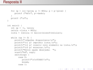 Resposta II
for (p = ini->prox; p != NULL; p = p->prox) {
printf ("%dt", p->dado);
}
printf ("n");
}
int main() {
int op = -1, valor;
celula *lista = NULL;
lista = (celula *) malloc(sizeof(celula));
while (op != 0) {
printf("nOpções disponı́veis:n");
printf("t1 p/ imprimir lista.n");
printf("t2 p/ inserir novo elemento na lista.n");
printf("t0 p/ encerrar.n");
printf("Entre opção desejada: ");
scanf("%d", &op);
switch(op) {
case 0:
printf("nnTCHAU!n");
break;
case 1:
 