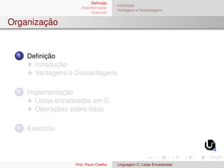 Definição
Implementação
Exercı́cio
Introdução
Vantagens e Desvantagens
Organização
1 Definição
Introdução
Vantagens e Desvantagens
2 Implementação
Listas encadeadas em C
Operações sobre listas
3 Exercı́cio
Prof. Paulo Coelho Linguagem C: Listas Encadeadas
 