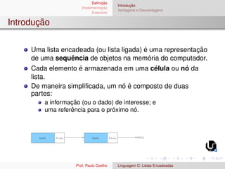 Definição
Implementação
Exercı́cio
Introdução
Vantagens e Desvantagens
Introdução
Uma lista encadeada (ou lista ligada) é uma representação
de uma sequência de objetos na memória do computador.
Cada elemento é armazenada em uma célula ou nó da
lista.
De maneira simplificada, um nó é composto de duas
partes:
a informação (ou o dado) de interesse; e
uma referência para o próximo nó.
Dado Dado
Prox. Prox. NULL
Prof. Paulo Coelho Linguagem C: Listas Encadeadas
 
