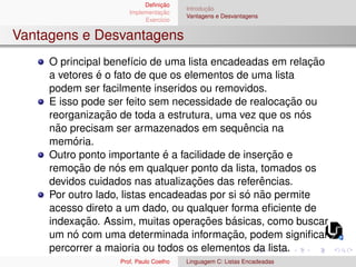 Definição
Implementação
Exercı́cio
Introdução
Vantagens e Desvantagens
Vantagens e Desvantagens
O principal benefı́cio de uma lista encadeadas em relação
a vetores é o fato de que os elementos de uma lista
podem ser facilmente inseridos ou removidos.
E isso pode ser feito sem necessidade de realocação ou
reorganização de toda a estrutura, uma vez que os nós
não precisam ser armazenados em sequência na
memória.
Outro ponto importante é a facilidade de inserção e
remoção de nós em qualquer ponto da lista, tomados os
devidos cuidados nas atualizações das referências.
Por outro lado, listas encadeadas por si só não permite
acesso direto a um dado, ou qualquer forma eficiente de
indexação. Assim, muitas operações básicas, como buscar
um nó com uma determinada informação, podem significar
percorrer a maioria ou todos os elementos da lista.
Prof. Paulo Coelho Linguagem C: Listas Encadeadas
 