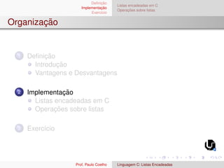 Definição
Implementação
Exercı́cio
Listas encadeadas em C
Operações sobre listas
Organização
1 Definição
Introdução
Vantagens e Desvantagens
2 Implementação
Listas encadeadas em C
Operações sobre listas
3 Exercı́cio
Prof. Paulo Coelho Linguagem C: Listas Encadeadas
 