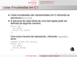 Definição
Implementação
Exercı́cio
Listas encadeadas em C
Operações sobre listas
Listas Encadeadas em C I
Listas encadeadas são representadas em C utilizando-se
estruturas (struct).
A estrutura de cada célula de uma lista ligada pode ser
definida da seguinte maneira:
struct cel {
int dado;
struct cel *prox;
};
Uma outra maneira de representar, utilizando typedef,
seria:
typedef struct cel celula;
struct cel {
int dado;
celula *prox;
};
Prof. Paulo Coelho Linguagem C: Listas Encadeadas
 