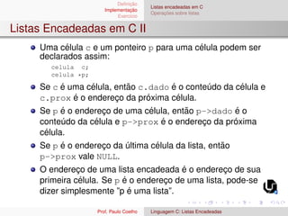 Definição
Implementação
Exercı́cio
Listas encadeadas em C
Operações sobre listas
Listas Encadeadas em C II
Uma célula c e um ponteiro p para uma célula podem ser
declarados assim:
celula c;
celula *p;
Se c é uma célula, então c.dado é o conteúdo da célula e
c.prox é o endereço da próxima célula.
Se p é o endereço de uma célula, então p->dado é o
conteúdo da célula e p->prox é o endereço da próxima
célula.
Se p é o endereço da última célula da lista, então
p->prox vale NULL.
O endereço de uma lista encadeada é o endereço de sua
primeira célula. Se p é o endereço de uma lista, pode-se
dizer simplesmente ”p é uma lista”.
Prof. Paulo Coelho Linguagem C: Listas Encadeadas
 
