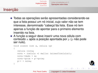 Definição
Implementação
Exercı́cio
Listas encadeadas em C
Operações sobre listas
Inserção
Todas as operações serão apresentadas considerando-se
que a lista possui um nó inicial, cujo valor não se tem
interesse, denominado ”cabeça”da lista. Esse nó tem
apenas a função de apontar para o primeiro elemento
inserido na lista.
A função a seguir deve inserir uma nova célula com
conteúdo x após a posição apontada por p (p não pode
ser nulo).
void insere (int x, celula *p)
{
celula *nova;
nova = (celula *) malloc (sizeof(celula));
nova->dado = x;
nova->prox = p->prox;
p-> = nova;
}
Prof. Paulo Coelho Linguagem C: Listas Encadeadas
 