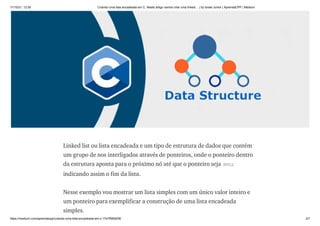 11/10/21, 12:26 Criando uma lista encadeada em C. Neste artigo vamos criar uma linked… | by Israel Junior | AprendaCPP | Medium
https://medium.com/aprendacpp/criando-uma-lista-encadeada-em-c-17e7f5692f36 2/7
Linked list ou lista encadeada e um tipo de estrutura de dados que contém
um grupo de nos interligados através de ponteiros, onde o ponteiro dentro
da estrutura aponta para o próximo nó até que o ponteiro seja NULL
indicando assim o fim da lista.
Nesse exemplo vou mostrar um lista simples com um único valor inteiro e
um ponteiro para exemplificar a construção de uma lista encadeada
simples.
 