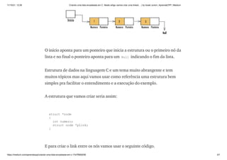 11/10/21, 12:26 Criando uma lista encadeada em C. Neste artigo vamos criar uma linked… | by Israel Junior | AprendaCPP | Medium
https://medium.com/aprendacpp/criando-uma-lista-encadeada-em-c-17e7f5692f36 3/7
O início aponta para um ponteiro que inicia a estrutura ou o primeiro nó da
lista e no final o ponteiro aponta para um Null indicando o fim da lista.
Estrutura de dados na linguagem C e um tema muito abrangente e tem
muitos tópicos mas aqui vamos usar como referência uma estrutura bem
simples pra facilitar o entendimento e a execução do exemplo.
A estrutura que vamos criar seria assim:
struct *node

{

int numero;

struct node *pLink;

}
E para criar o link entre os nós vamos usar o seguinte código.
 