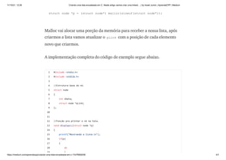11/10/21, 12:26 Criando uma lista encadeada em C. Neste artigo vamos criar uma linked… | by Israel Junior | AprendaCPP | Medium
https://medium.com/aprendacpp/criando-uma-lista-encadeada-em-c-17e7f5692f36 4/7
struct node *p = (struct node*) malloc(sizeof(struct node*));
Malloc vai alocar uma porção da memória para receber a nossa lista, após
criarmos a lista vamos atualizar o pLink com a posição de cada elemento
novo que criarmos.
A implementação completa do código de exemplo segue abaixo.
1
2
3
4
5
6
7
8
9
10
11
12
13
14
15
16
17
18
19
#include <stdio.h>
#include <stdlib.h>
//Estrutura base do nó.
struct node
{
int nData;
struct node *pLink;
};
//Função pra printar o nó na tela.
void displayLL(struct node *p)
{
printf("Mostrando a lista:n");
if(p)
{
do
{
 