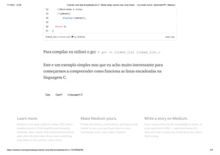 11/10/21, 12:26 Criando uma lista encadeada em C. Neste artigo vamos criar uma linked… | by Israel Junior | AprendaCPP | Medium
https://medium.com/aprendacpp/criando-uma-lista-encadeada-em-c-17e7f5692f36 6/7
Para compilar eu utilizei o gcc $ gcc -o linked_list linked_list.c
Este e um exemplo simples mas que eu acho muito interessante para
começarmos a compreender como funciona as listas encadeadas na
linguagem C.
Cpp Cpp11 Linguagem C
Learn more.
Medium is an open platform where 170 million
readers come to find insightful and dynamic
thinking. Here, expert and undiscovered voices
alike dive into the heart of any topic and bring
new ideas to the surface. Learn more
Make Medium yours.
Follow the writers, publications, and topics that
matter to you, and you’ll see them on your
homepage and in your inbox. Explore
Write a story on Medium.
If you have a story to tell, knowledge to share, or
a perspective to offer — welcome home. It’s
easy and free to post your thinking on any topic.
Start a blog
view raw
52
53
54
55
56
57
linked_list.c
hosted with ❤ by GitHub
//Mostrando a lista.
if(pNode1)
displayLL(pNode1);
return 0;
}
 