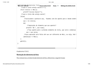 11/10/21, 12:50 Aula - Listas
https://gabrielbueno072.github.io/rea-aed/aula_list.html 12/68
A saída seria: 9 3 6 2.
Remoção de elemento da lista
Para removermos um determinado elemento da lista, utilizaremos a seguinte função:
void imprime_lista(Lista *li){

/*caso a lista esteja vazia*/!!");

if(li->inicio == NULL){

printf("nLista Vazia!!");

/*caso a lista não esteja vazia*/

}else{

/*utilizando o ponteiro aux, fazemos com ele aponte para o mesmo endere
aux = li->inicio;

do{

/*impressão do elemento que aux aponta*/

printf(" %d ", aux->num);

//*aux aponta para o próximo elemento da lista, que será o endereço
aux = aux->prox;

/*essa operação será feita até aux ser diferente de NULL, ou seja, não h
}while(aux != NULL);

}

getch();

}

	 	 	 	 	
REA-AED Home (index.html) Aulas Bibliografia (biblio.html)
 