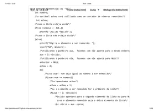 11/10/21, 12:50 Aula - Listas
https://gabrielbueno072.github.io/rea-aed/aula_list.html 13/68
void remover_elemento(Lista *li){

int numero;

/*a variável achou será utilizada como um contador de números removidos*/

int achou;

/*caso a lista esteja vazia*/

if(li->inicio == NULL){

printf("nLista Vazia!!");

/*caso a lista não esteja vazia*/

}else{

printf("Digite o elemento a ser removido: ");

scanf("%d", &numero);

/*utilizando o ponteiro aux, fazemos com ele aponte para o mesmo endereç
aux = li->inicio;

/*utilizando o ponteiro ele, fazemos com ele aponte para NULL*/

anterior = NULL;

achou = 0;

do{

/*caso aux-> num seja igual ao número a ser removido*/

if(aux->num == numero){

/*incrementamos achou*/

achou = achou + 1;

/*se o elemento a ser removido for o primeiro da lista*/

if(aux == li->inicio){

/*inicio apontará para o segundo elemento da lista ou para NU
caso o elemento removido seja o único elemento da lista*/

li->inicio = aux ->prox;

REA-AED Home (index.html) Aulas Bibliografia (biblio.html)
 