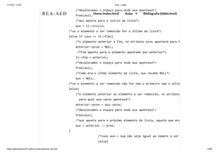 11/10/21, 12:50 Aula - Listas
https://gabrielbueno072.github.io/rea-aed/aula_list.html 14/68
/*desalocamos o espaço para onde aux apontava*/

free(aux);

/*aux aponta para o inicio da lista*/

aux = li->inicio;

/*se o elemento a ser removido for o último da lista*/

}else if (aux == li->fim){

/*o elemento anterior a fim, no atributo prox apontará para N
anterior->prox = NULL;

/*fim aponta para o elemento apontado por anterior*/

li->fim = anterior;

/*desalocamos o espaço para onde aux apontava*/

free(aux);

/*como era o últmo elemento da lista, aux recebe NULL*/

aux = NULL;

/*se o elemento a ser removido não for nem o primeiro nem o últim
}else{

/*o elemento anterior ao elemento a ser removido, no atributo
para qual aux->prox apontava*/

anterior->prox = aux->prox;

/*desalocamos o espaço para onde aux apontava*/

free(aux);

/*aux aponta para o próximo elemento da lista, aquele que era
aux = anterior -> prox;

}

	 	 	 	 /*caso aux-> num não seja igual ao número a ser
	 	 	 	 }else{

REA-AED Home (index.html) Aulas Bibliografia (biblio.html)
 