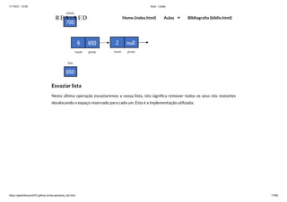11/10/21, 12:50 Aula - Listas
https://gabrielbueno072.github.io/rea-aed/aula_list.html 17/68
Esvaziar lista
Nesta última operação esvaziaremos a nossa lista, isto significa remover todos os seus nós restantes
desalocando o espaço reservado para cada um. Esta é a implementação utilizada:
REA-AED Home (index.html) Aulas Bibliografia (biblio.html)
 