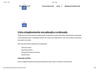 11/10/21, 12:50 Aula - Listas
https://gabrielbueno072.github.io/rea-aed/aula_list.html 19/68
Lista simplesmente encadeada e ordenada
A diferença desse tipo de lista simplesmente encadeada é que ela utiliza determinado dado armazenado
como parâmetro para a ordenação da lista. No nosso caso utilizaremos "num" para ordenar nossa lista
de maneira crescente.
Para este tipo de lista realizaremos 4 operações:
Inserção na lista;
Impressão da lista;
Remoção de elemento da lista;
Esvaziar lista;
Inserção na lista
Esta é a implementação da função que utilizaremos para inserir um dado no início da lista.
REA-AED Home (index.html) Aulas Bibliografia (biblio.html)
 