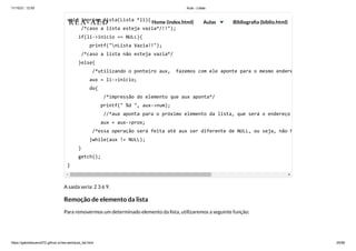11/10/21, 12:50 Aula - Listas
https://gabrielbueno072.github.io/rea-aed/aula_list.html 25/68
A saída seria: 2 3 6 9.
Remoção de elemento da lista
Para removermos um determinado elemento da lista, utilizaremos a seguinte função:
void imprime_lista(Lista *li){

/*caso a lista esteja vazia*/!!");

if(li->inicio == NULL){

printf("nLista Vazia!!");

/*caso a lista não esteja vazia*/

}else{

/*utilizando o ponteiro aux, fazemos com ele aponte para o mesmo endere
aux = li->inicio;

do{

/*impressão do elemento que aux aponta*/

printf(" %d ", aux->num);

//*aux aponta para o próximo elemento da lista, que será o endereço
aux = aux->prox;

/*essa operação será feita até aux ser diferente de NULL, ou seja, não h
}while(aux != NULL);

}

getch();

}
REA-AED Home (index.html) Aulas Bibliografia (biblio.html)
 