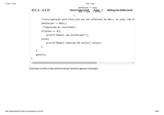 11/10/21, 12:50 Aula - Listas
https://gabrielbueno072.github.io/rea-aed/aula_list.html 28/68
Com base na lista criada anteriormente, faremos algumas remoções:
	 	 	 	 anterior = aux;

	 	 	 	 aux = aux -> prox;

	 	 	 	 }

/*essa operação será feita até aux ser diferente de NULL, ou seja, não ho
}while(aux != NULL);

/*impressão do resultado*/

if(achou == 0){

printf("Numero nao encontrado!");

}else{

printf("Numero removido %d vez(es)",achou);

}

}

getch();

}
REA-AED Home (index.html) Aulas Bibliografia (biblio.html)
 