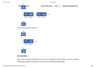11/10/21, 12:50 Aula - Listas
https://gabrielbueno072.github.io/rea-aed/aula_list.html 30/68
Por fim removeremos o número 9.
Esvaziar lista
Nesta última operação esvaziaremos a nossa lista, isto significa remover todos os seus nós restantes
desalocando o espaço reservado para cada um. Esta é a implementação utilizada:
REA-AED Home (index.html) Aulas Bibliografia (biblio.html)
 