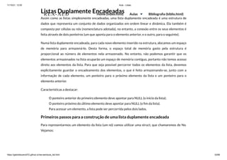 11/10/21, 12:50 Aula - Listas
https://gabrielbueno072.github.io/rea-aed/aula_list.html 33/68
Listas Duplamente Encadeadas
Assim como as listas simplesmente encadeadas, uma lista duplamente encadeada é uma estrutura de
dados que representa um conjunto de dados organizados em ordem linear e dinâmica. Ela também é
composta por células ou nós (nomenclatura adotada), no entanto, a conexão entre os seus elementos é
feita através de dois ponteiros (um que aponta para o elemento anterior, e o outro, para o seguinte).
Numa lista duplamente encadeada, para cada novo elemento inserido na estrutura, alocamos um espaço
de memória para armazená-lo. Desta forma, o espaço total de memória gasto pela estrutura é
proporcional ao número de elementos nela armazenado. No entanto, não podemos garantir que os
elementos armazenados na lista ocuparão um espaço de memória contíguo, portanto não temos acesso
direto aos elementos da lista. Para que seja possível percorrer todos os elementos da lista, devemos
explicitamente guardar o encadeamento dos elementos, o que é feito armazenando-se, junto com a
informação de cada elemento, um ponteiro para o próximo elemento da lista e um ponteiro para o
elemento anterior.
Características a destacar:
O ponteiro anterior do primeiro elemento deve apontar para NULL (o início da lista);
O ponteiro próximo do último elemento deve apontar para NULL (o fim da lista).
Para acessar um elemento, a lista pode ser percorrida pelos dois lados.
Primeiros passos para a construção de uma lista duplamente encadeada
Para representarmos um elemento da lista (um nó) vamos utilizar uma struct, que chamaremos de No.
Vejamos:
REA-AED Home (index.html) Aulas Bibliografia (biblio.html)
 