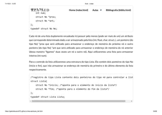 11/10/21, 12:50 Aula - Listas
https://gabrielbueno072.github.io/rea-aed/aula_list.html 34/68
struct No{

int num;

struct No *prox;

struct No *ant;

};

typedef struct No No;
Cada nó de uma lista duplamente encadeada irá possuir pelo menos (pode ser mais de um) um atributo
que corresponde determinado dado a ser armazenado pela lista (int, float, char, struct..), um ponteiro (do
tipo No) *prox que será utilizado para armazenar o endereço de memória do próximo nó e outro
ponteiro (do tipo No) *ant que será utilizado para armazenar o endereço de memória do nó anterior
(dessa maneira "ligamos" duas vezes um nó a outro nó). Aqui utilizaremos uma lista para armazenar
inteiros (int num).
Para o controle da lista utilizaremos uma estrutura do tipo Lista. Ela contém dois ponteiros do tipo No
(inicio e fim), que irão armazenar os endereço de memória do primeiro e do último elemento da lista
respectivamente.
/*registro do tipo Lista contento dois ponteiros do tipo nó para controlar a list
struct Lista{

struct No *inicio; /*aponta para o elemento do início da lista*/

struct No *fim; /*aponta para o elemento do fim da lista*/

};

typedef struct Lista Lista;
REA-AED Home (index.html) Aulas Bibliografia (biblio.html)
 