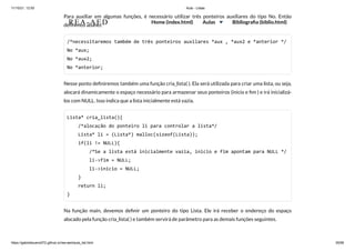 11/10/21, 12:50 Aula - Listas
https://gabrielbueno072.github.io/rea-aed/aula_list.html 35/68
Para auxiliar em algumas funções, é necessário utilizar três ponteiros auxiliares do tipo No. Então
definimos abaixo:
/*necessitaremos também de três ponteiros auxilares *aux , *aux2 e *anterior */

No *aux;

No *aux2;

No *anterior;
Nesse ponto definiremos também uma função cria_lista( ). Ela será utilizada para criar uma lista, ou seja,
alocará dinamicamente o espaço necessário para armazenar seus ponteiros (inicio e fim ) e irá inicializá-
los com NULL. Isso indica que a lista inicialmente está vazia.
Lista* cria_lista(){

/*alocação do ponteiro li para controlar a lista*/

Lista* li = (Lista*) malloc(sizeof(Lista));

if(li != NULL){

/*Se a lista está inicialmente vazia, inicio e fim apontam para NULL */

li->fim = NULL;

li->inicio = NULL;

}

return li;

}	 	 	 	 	 	
Na função main, devemos definir um ponteiro do tipo Lista. Ele irá receber o endereço do espaço
alocado pela função cria_lista( ) e também servirá de parâmetro para as demais funções seguintes.
REA-AED Home (index.html) Aulas Bibliografia (biblio.html)
 