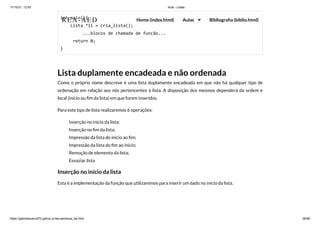 11/10/21, 12:50 Aula - Listas
https://gabrielbueno072.github.io/rea-aed/aula_list.html 36/68
int main(){

Lista *li = cria_lista();

	 ...blocos de chamada de função...

return 0;

}
Lista duplamente encadeada e não ordenada
Como o próprio nome descreve é uma lista duplamente encadeada em que não há qualquer tipo de
ordenação em relação aos nós pertencentes à lista. A disposição dos mesmos dependerá da ordem e
local (início ou fim da lista) em que forem inseridos.
Para este tipo de lista realizaremos 6 operações:
Inserção no início da lista;
Inserção no fim da lista;
Impressão da lista do ínicio ao fim;
Impressão da lista do fim ao início;
Remoção de elemento da lista;
Esvaziar lista
Inserção no início da lista
Esta é a implementação da função que utilizaremos para inserir um dado no início da lista.
REA-AED Home (index.html) Aulas Bibliografia (biblio.html)
 
