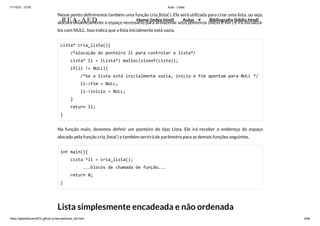 11/10/21, 12:50 Aula - Listas
https://gabrielbueno072.github.io/rea-aed/aula_list.html 4/68
Nesse ponto definiremos também uma função cria_lista( ). Ela será utilizada para criar uma lista, ou seja,
alocará dinamicamente o espaço necessário para armazenar seus ponteiros (inicio e fim ) e irá inicializá-
los com NULL. Isso indica que a lista inicialmente está vazia.
Lista* cria_lista(){

/*alocação do ponteiro li para controlar a lista*/

Lista* li = (Lista*) malloc(sizeof(Lista));

if(li != NULL){

/*Se a lista está inicialmente vazia, inicio e fim apontam para NULL */

li->fim = NULL;

li->inicio = NULL;

}

return li;

}
Na função main, devemos definir um ponteiro do tipo Lista. Ele irá receber o endereço do espaço
alocado pela função cria_lista( ) e também servirá de parâmetro para as demais funções seguintes.
int main(){

Lista *li = cria_lista();

	 ...blocos de chamada de função...

return 0;

}
Lista simplesmente encadeada e não ordenada
REA-AED Home (index.html) Aulas Bibliografia (biblio.html)
 