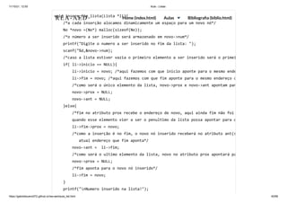 11/10/21, 12:50 Aula - Listas
https://gabrielbueno072.github.io/rea-aed/aula_list.html 40/68
void insere_fim_lista(Lista *li){

/*a cada inserção alocamos dinamicamente um espaço para um novo nó*/

No *novo =(No*) malloc(sizeof(No));

/*o número a ser inserido será armazenado em novo->num*/

printf("Digite o numero a ser inserido no fim da lista: ");

scanf("%d,&novo->num);

/*caso a lista estiver vazia o primeiro elemento a ser inserido será o primei
if( li->inicio == NULL){

li->inicio = novo; /*aqui fazemos com que inicio aponte para o mesmo ende
li->fim = novo; /*aqui fazemos com que fim aponte para o mesmo endereço q
/*como será o único elemento da lista, novo->prox e novo->ant apontam par
novo->prox = NULL;

novo->ant = NULL;

}else{

/*fim no atributo prox recebe o endereço de novo, aqui ainda fim não foi
quando esse elemento vier a ser o penultimo da lista possa apontar para o
li->fim->prox = novo;

/*como a inserção é no fim, o novo nó inserido receberá no atributo ant(s
atual endereço que fim aponta*/

novo->ant = li->fim;

/*como será o ultimo elemento da lista, novo no atributo prox apontará pa
novo->prox = NULL;

/*fim aponta para o novo nó inserido*/

li->fim = novo;

}

printf("nNumero inserido na lista!");

REA-AED Home (index.html) Aulas Bibliografia (biblio.html)
 